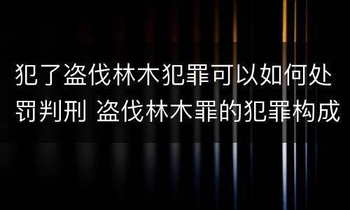 犯了盗伐林木犯罪可以如何处罚判刑 盗伐林木罪的犯罪构成
