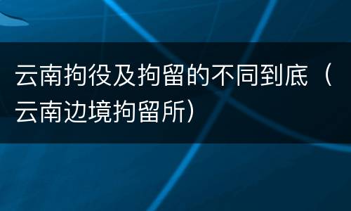 云南拘役及拘留的不同到底（云南边境拘留所）