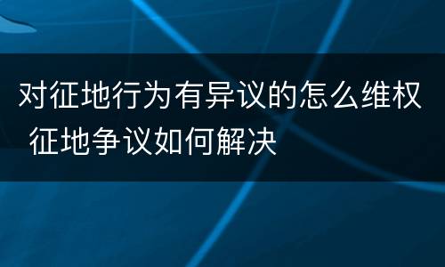 对征地行为有异议的怎么维权 征地争议如何解决