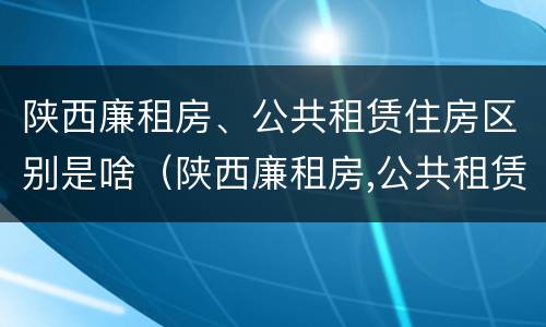 陕西廉租房、公共租赁住房区别是啥（陕西廉租房,公共租赁住房区别是啥呢）