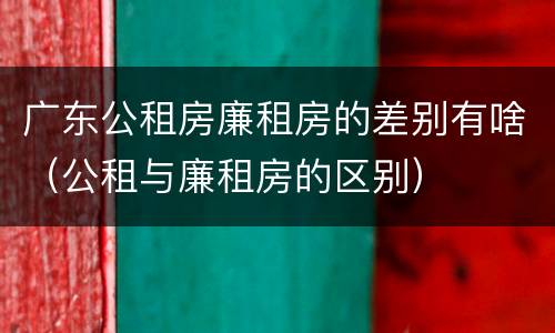 广东公租房廉租房的差别有啥（公租与廉租房的区别）