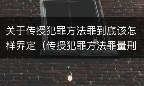 关于传授犯罪方法罪到底该怎样界定（传授犯罪方法罪量刑怎么量）