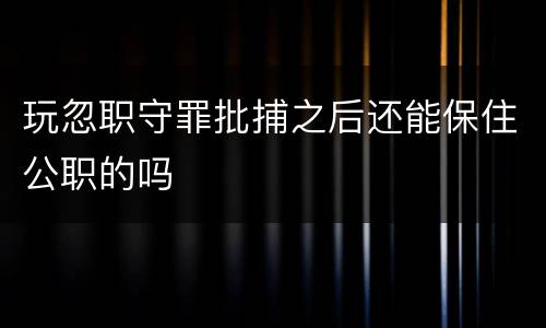 玩忽职守罪批捕之后还能保住公职的吗
