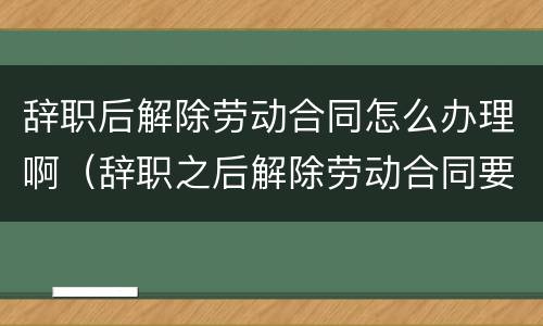 辞职后解除劳动合同怎么办理啊（辞职之后解除劳动合同要多久?）