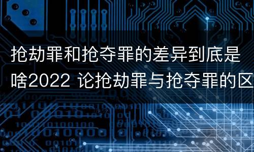 抢劫罪和抢夺罪的差异到底是啥2022 论抢劫罪与抢夺罪的区别