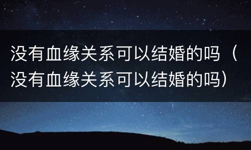 没有血缘关系可以结婚的吗(没有血缘关系可以结婚的吗)