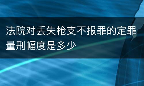 法院对丢失枪支不报罪的定罪量刑幅度是多少