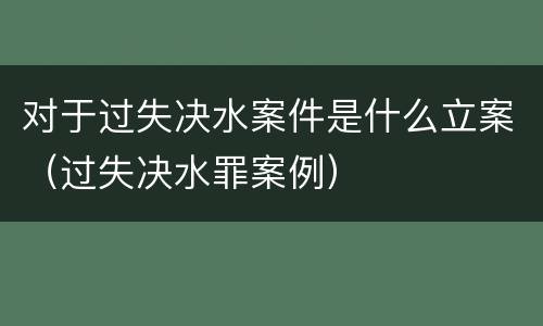 对于过失决水案件是什么立案（过失决水罪案例）