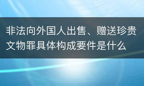 非法向外国人出售、赠送珍贵文物罪具体构成要件是什么