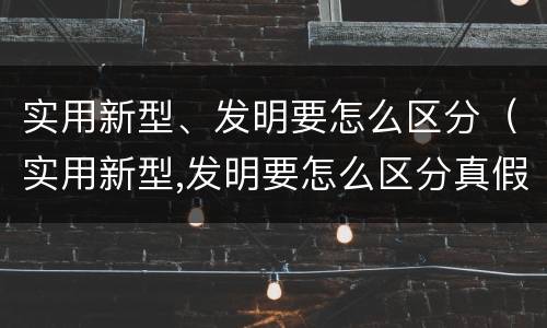 实用新型、发明要怎么区分（实用新型,发明要怎么区分真假）