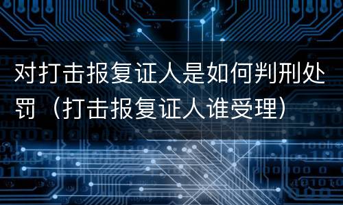 对打击报复证人是如何判刑处罚（打击报复证人谁受理）