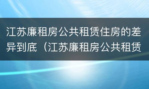 江苏廉租房公共租赁住房的差异到底（江苏廉租房公共租赁住房的差异到底多大）