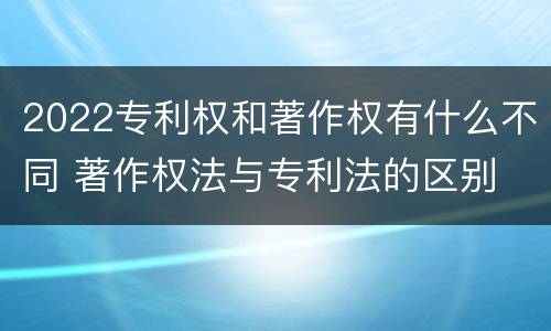 2022专利权和著作权有什么不同 著作权法与专利法的区别