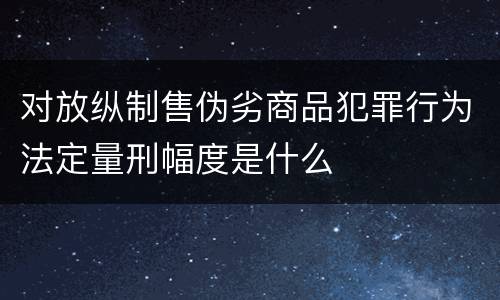 对放纵制售伪劣商品犯罪行为法定量刑幅度是什么
