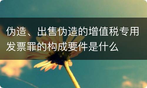 伪造、出售伪造的增值税专用发票罪的构成要件是什么