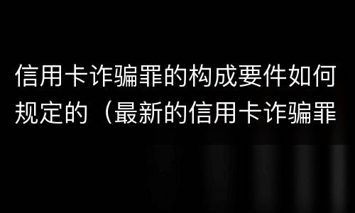 信用卡诈骗罪的构成要件如何规定的（最新的信用卡诈骗罪立案量刑标准）