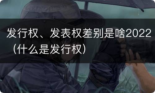 发行权、发表权差别是啥2022（什么是发行权）