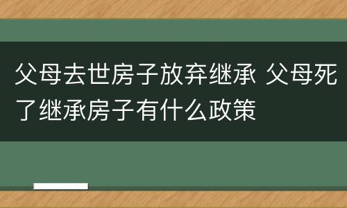父母去世房子放弃继承 父母死了继承房子有什么政策