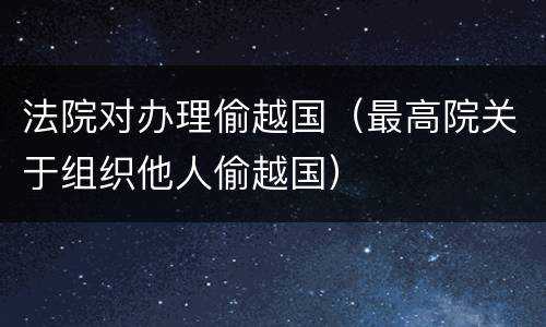法院对办理偷越国（最高院关于组织他人偷越国）
