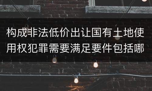 构成非法低价出让国有土地使用权犯罪需要满足要件包括哪些