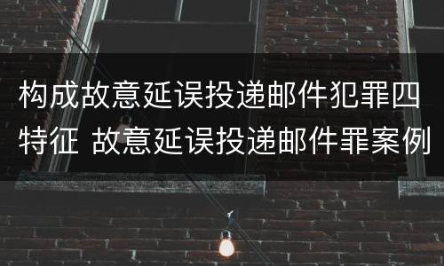构成故意延误投递邮件犯罪四特征 故意延误投递邮件罪案例