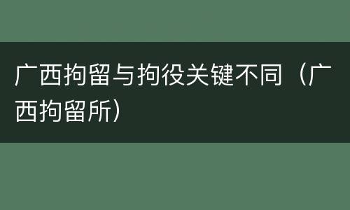 广西拘留与拘役关键不同（广西拘留所）
