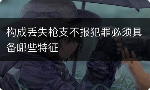 构成丢失枪支不报犯罪必须具备哪些特征