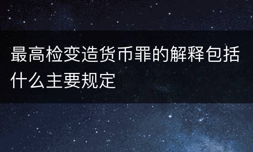 最高检变造货币罪的解释包括什么主要规定