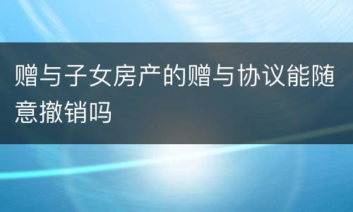 赠与子女房产的赠与协议能随意撤销吗