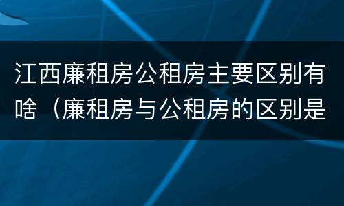 江西廉租房公租房主要区别有啥（廉租房与公租房的区别是什么）