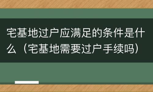 宅基地过户应满足的条件是什么（宅基地需要过户手续吗）