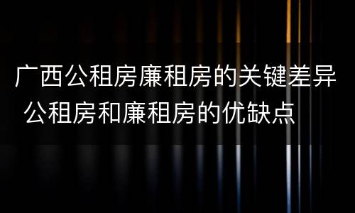 广西公租房廉租房的关键差异 公租房和廉租房的优缺点