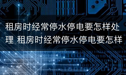 租房时经常停水停电要怎样处理 租房时经常停水停电要怎样处理呢