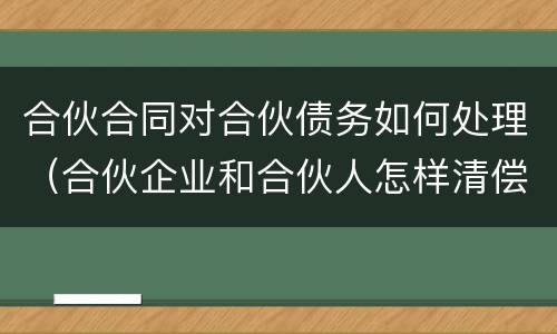 合伙合同对合伙债务如何处理（合伙企业和合伙人怎样清偿债务）