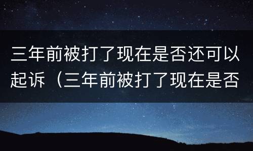 三年前被打了现在是否还可以起诉（三年前被打了现在是否还可以起诉了）
