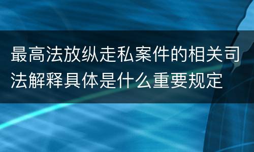 最高法放纵走私案件的相关司法解释具体是什么重要规定