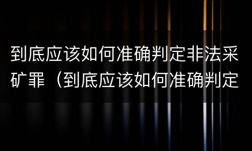 到底应该如何准确判定非法采矿罪（到底应该如何准确判定非法采矿罪名）