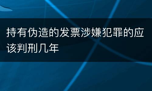 持有伪造的发票涉嫌犯罪的应该判刑几年