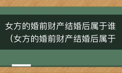 女方的婚前财产结婚后属于谁（女方的婚前财产结婚后属于谁所有）