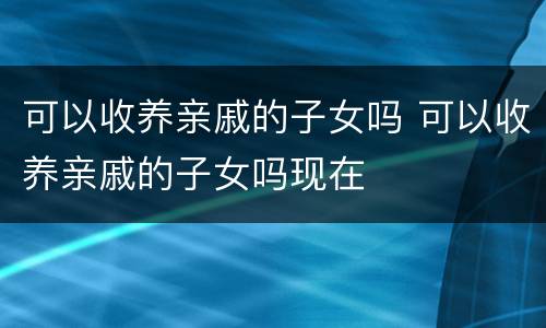 可以收养亲戚的子女吗 可以收养亲戚的子女吗现在