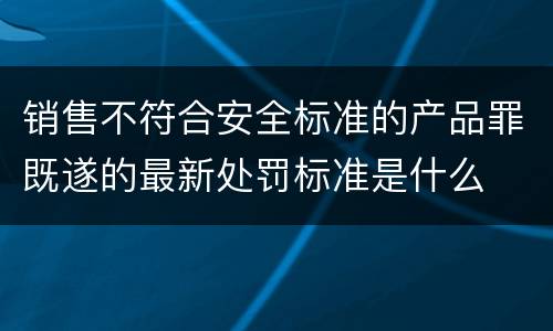 销售不符合安全标准的产品罪既遂的最新处罚标准是什么