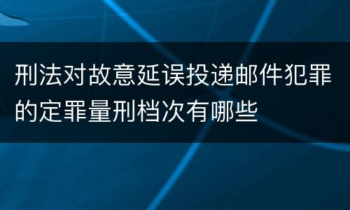 刑法对故意延误投递邮件犯罪的定罪量刑档次有哪些