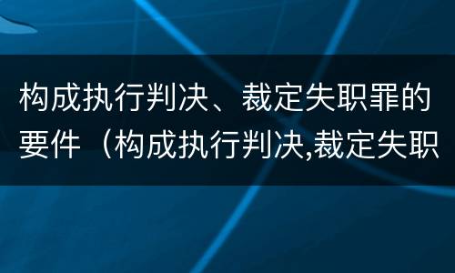 构成执行判决、裁定失职罪的要件（构成执行判决,裁定失职罪的要件是）