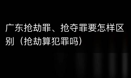 广东抢劫罪、抢夺罪要怎样区别（抢劫算犯罪吗）