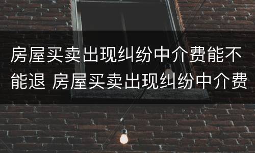 房屋买卖出现纠纷中介费能不能退 房屋买卖出现纠纷中介费能不能退回