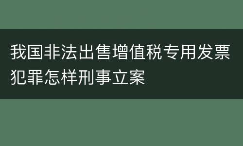 我国非法出售增值税专用发票犯罪怎样刑事立案