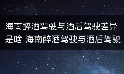 海南醉酒驾驶与酒后驾驶差异是啥 海南醉酒驾驶与酒后驾驶差异是啥处罚