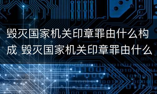 毁灭国家机关印章罪由什么构成 毁灭国家机关印章罪由什么构成犯罪