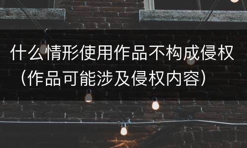 什么情形使用作品不构成侵权（作品可能涉及侵权内容）