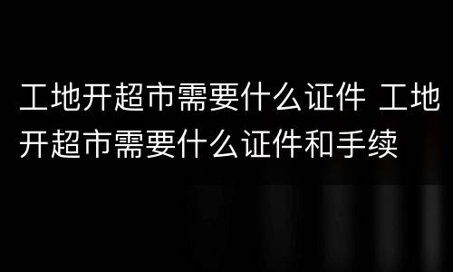工地开超市需要什么证件 工地开超市需要什么证件和手续